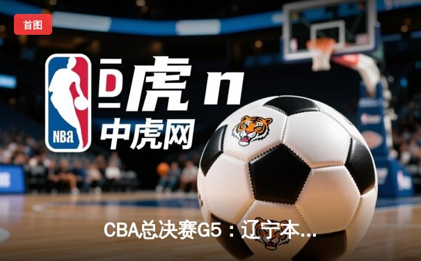 CBA总决赛G5：辽宁本钢加时险胜新疆广汇，豪取三连冠伟业