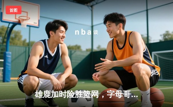 雄鹿加时险胜篮网，字母哥44分主宰关键时刻