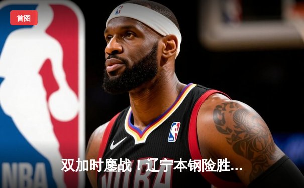 双加时鏖战！辽宁本钢险胜广东宏远，赵继伟33分率队夺赛点