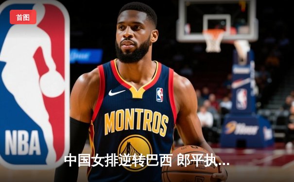 中国女排逆转巴西 郎平执教收官战完美谢幕