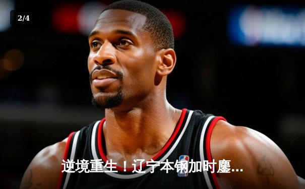 逆境重生！辽宁本钢加时鏖战逆转广东宏远，赵继伟砍30+10成关键先生 - 2