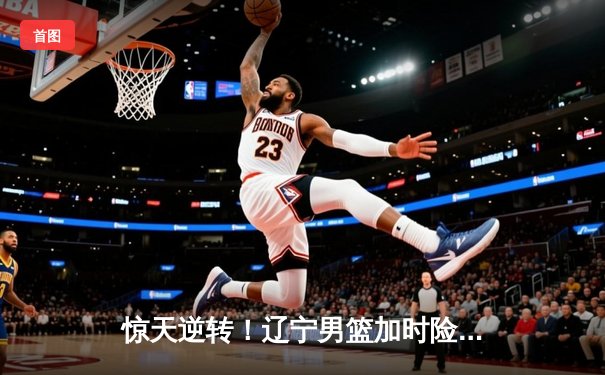 惊天逆转！辽宁男篮加时险胜广东，总决赛悬念再起