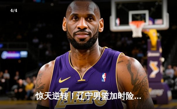 惊天逆转！辽宁男篮加时险胜广东，总决赛悬念再起 - 4